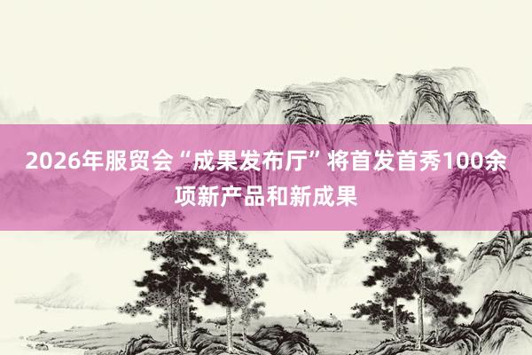 2026年服贸会“成果发布厅”将首发首秀100余项新产品和新成果