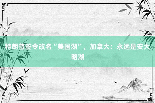 特朗普签令改名“美国湖”，加拿大：永远是安大略湖