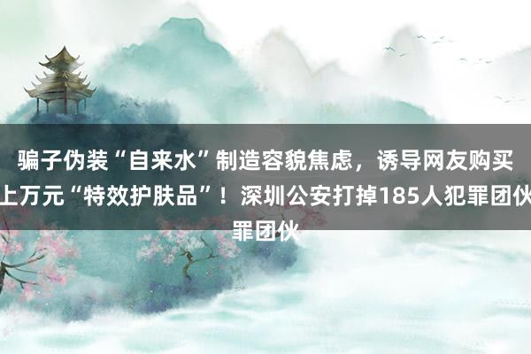 骗子伪装“自来水”制造容貌焦虑，诱导网友购买上万元“特效护肤品”！深圳公安打掉185人犯罪团伙