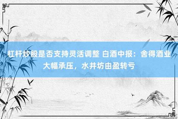杠杆炒股是否支持灵活调整 白酒中报：舍得酒业大幅承压，水井坊由盈转亏
