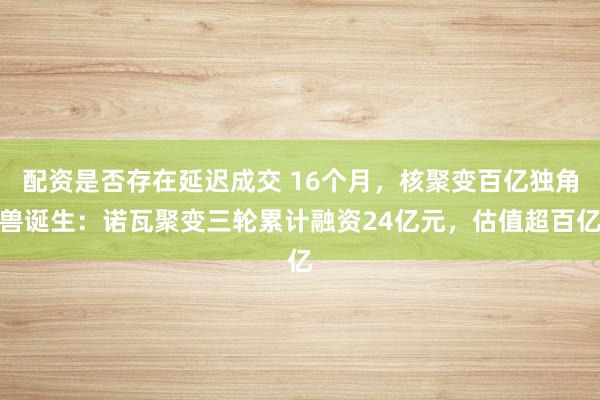 配资是否存在延迟成交 16个月，核聚变百亿独角兽诞生：诺瓦聚变三轮累计融资24亿元，估值超百亿