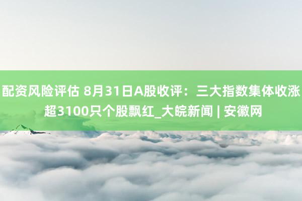 配资风险评估 8月31日A股收评：三大指数集体收涨 超3100只个股飘红_大皖新闻 | 安徽网