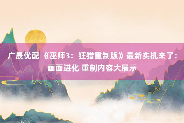 广晟优配 《巫师3：狂猎重制版》最新实机来了：画面进化 重制内容大展示