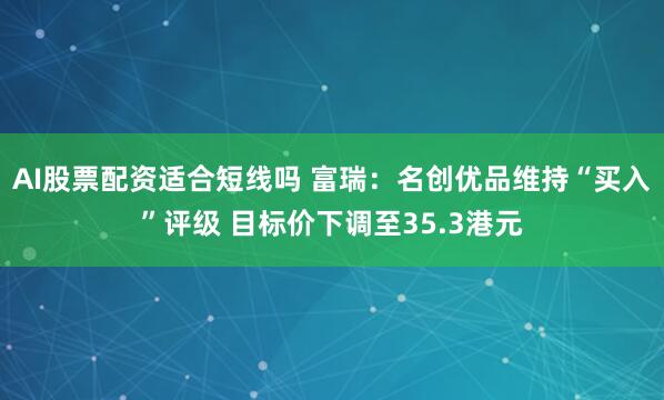 AI股票配资适合短线吗 富瑞：名创优品维持“买入”评级 目标价下调至35.3港元