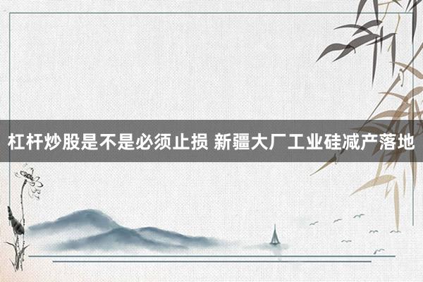杠杆炒股是不是必须止损 新疆大厂工业硅减产落地