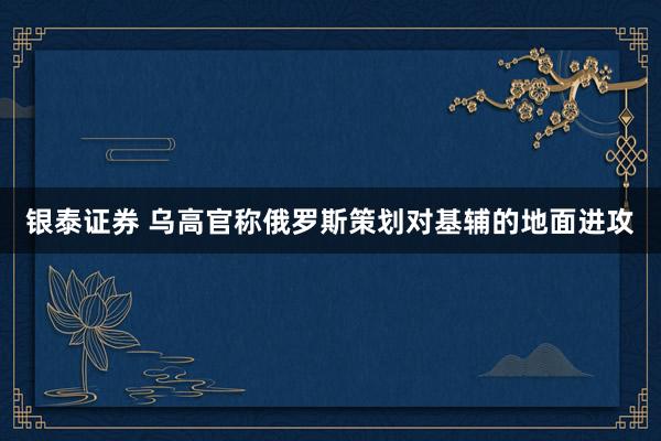 银泰证券 乌高官称俄罗斯策划对基辅的地面进攻