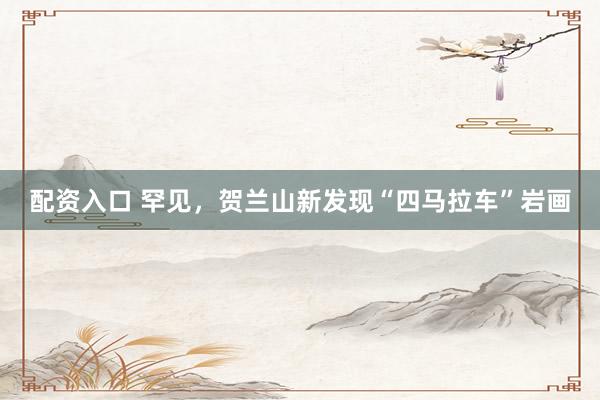 配资入口 罕见，贺兰山新发现“四马拉车”岩画