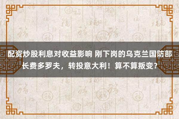 配资炒股利息对收益影响 刚下岗的乌克兰国防部长费多罗夫，转投意大利！算不算叛变？