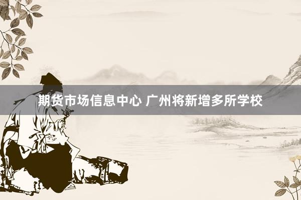 期货市场信息中心 广州将新增多所学校