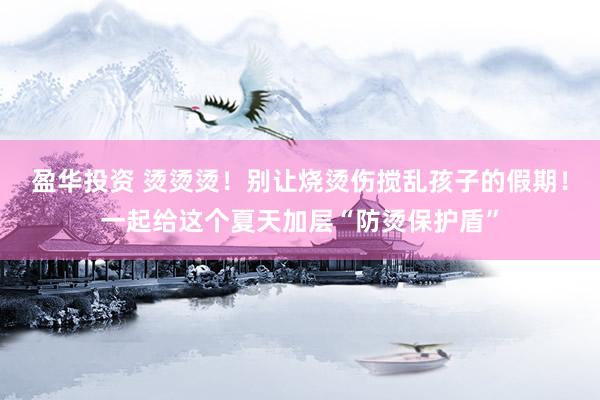 盈华投资 烫烫烫！别让烧烫伤搅乱孩子的假期！一起给这个夏天加层“防烫保护盾”
