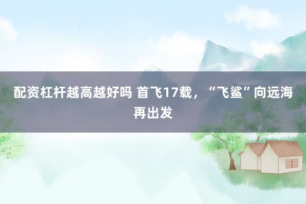 配资杠杆越高越好吗 首飞17载，“飞鲨”向远海再出发