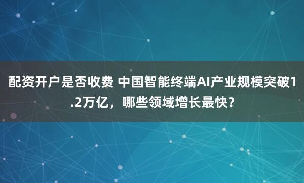 配资开户是否收费 中国智能终端AI产业规模突破1.2万亿，哪些领域增长最快？