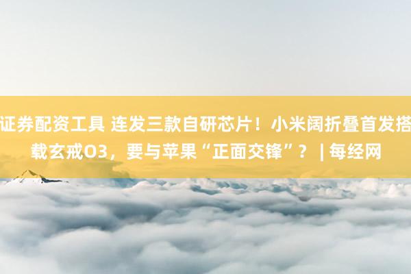 证券配资工具 连发三款自研芯片！小米阔折叠首发搭载玄戒O3，要与苹果“正面交锋”？ | 每经网