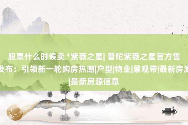 股票什么时候卖 ®紫薇之星| 普陀紫薇之星官方售楼处发布：引领新一轮购房热潮|户型|物业|景观带|最新房源信息