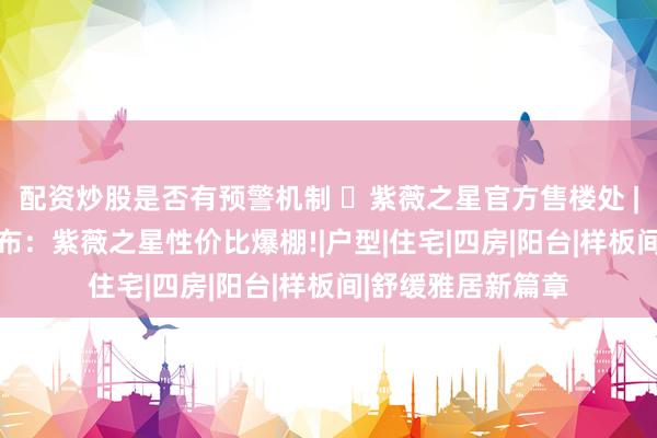 配资炒股是否有预警机制 ◈紫薇之星官方售楼处 | 普陀紫薇之星发布：紫薇之星性价比爆棚!|户型|住宅|四房|阳台|样板间|舒缓雅居新篇章