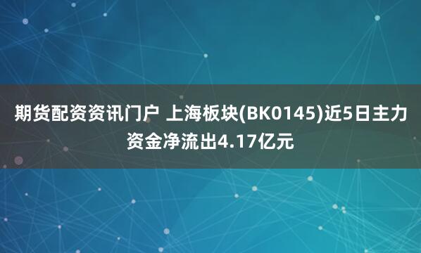 期货配资资讯门户 上海板块(BK0145)近5日主力资金净流出4.17亿元