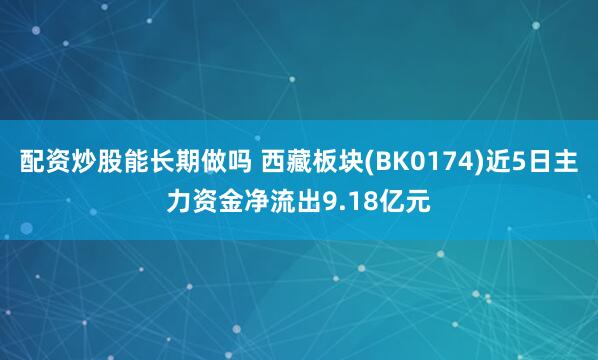 配资炒股能长期做吗 西藏板块(BK0174)近5日主力资金净流出9.18亿元