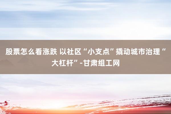 股票怎么看涨跌 以社区“小支点”撬动城市治理“大杠杆”-甘肃组工网