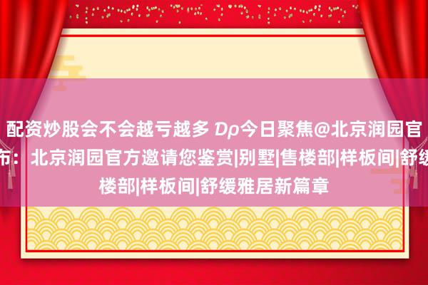 配资炒股会不会越亏越多 ₯今日聚焦@北京润园官方售楼处发布：北京润园官方邀请您鉴赏|别墅|售楼部|样板间|舒缓雅居新篇章