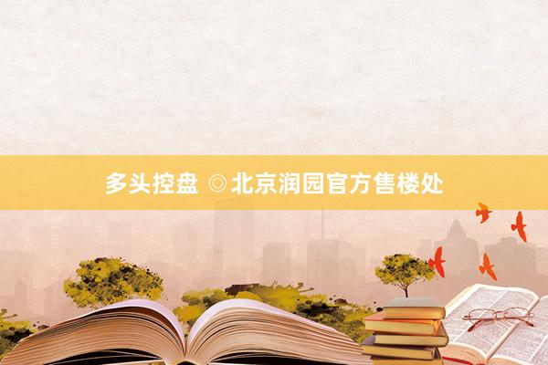 多头控盘 ◎北京润园官方售楼处