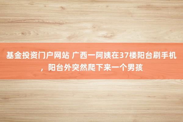 基金投资门户网站 广西一阿姨在37楼阳台刷手机，阳台外突然爬下来一个男孩