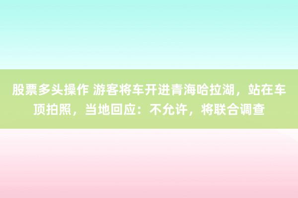 股票多头操作 游客将车开进青海哈拉湖，站在车顶拍照，当地回应：不允许，将联合调查