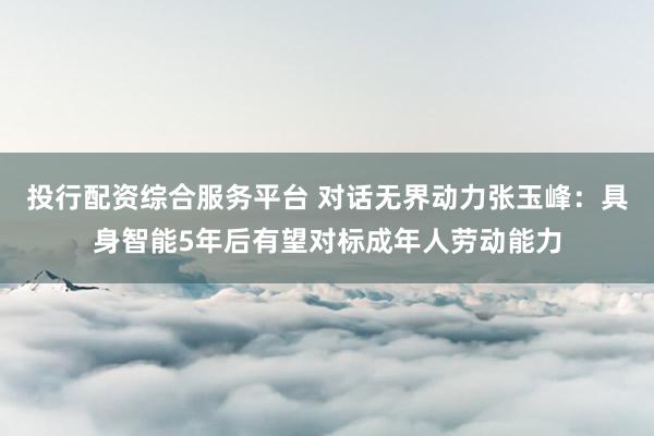 投行配资综合服务平台 对话无界动力张玉峰：具身智能5年后有望对标成年人劳动能力