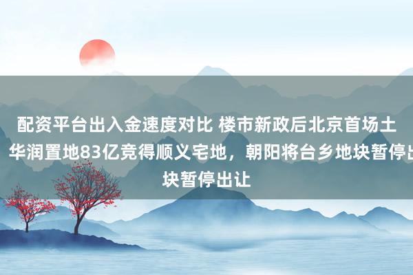 配资平台出入金速度对比 楼市新政后北京首场土拍：华润置地83亿竞得顺义宅地，朝阳将台乡地块暂停出让