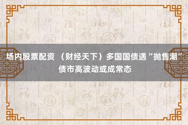 场内股票配资 （财经天下）多国国债遇“抛售潮” 债市高波动或成常态