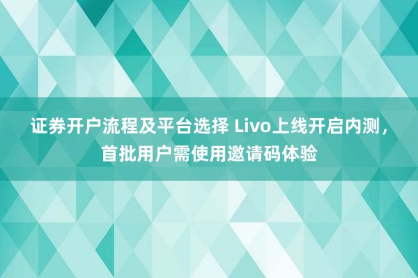 证券开户流程及平台选择 Livo上线开启内测，首批用户需使用邀请码体验