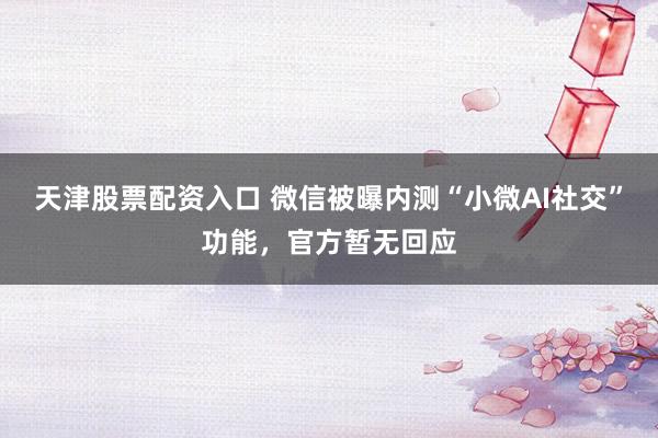 天津股票配资入口 微信被曝内测“小微AI社交”功能，官方暂无回应