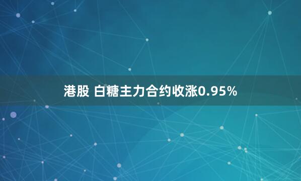 港股 白糖主力合约收涨0.95%