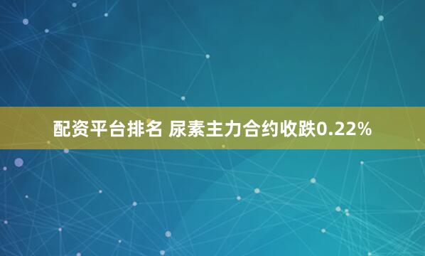 配资平台排名 尿素主力合约收跌0.22%