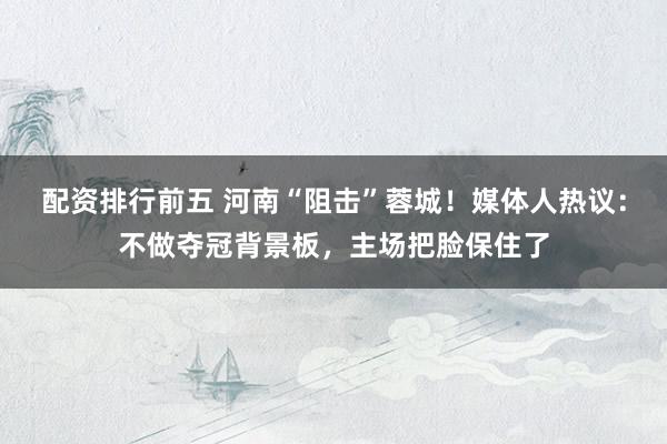 配资排行前五 河南“阻击”蓉城！媒体人热议：不做夺冠背景板，主场把脸保住了