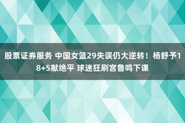 股票证券服务 中国女篮29失误仍大逆转！杨舒予18+5献绝平 球迷狂刷宫鲁鸣下课