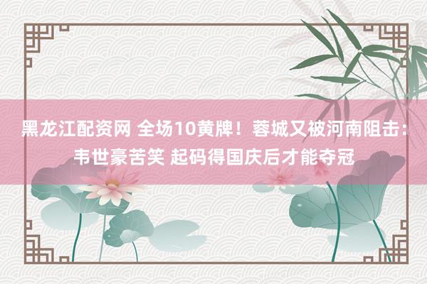 黑龙江配资网 全场10黄牌！蓉城又被河南阻击：韦世豪苦笑 起码得国庆后才能夺冠