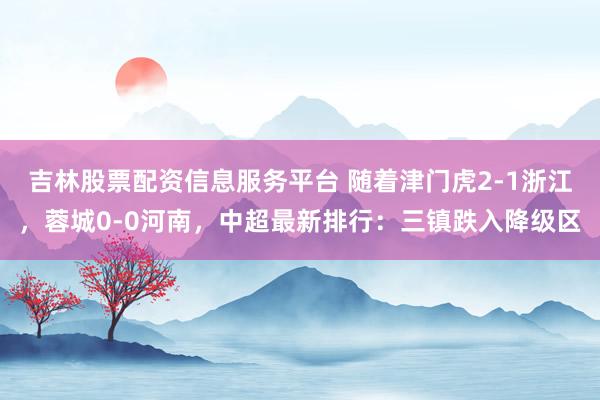 吉林股票配资信息服务平台 随着津门虎2-1浙江，蓉城0-0河南，中超最新排行：三镇跌入降级区