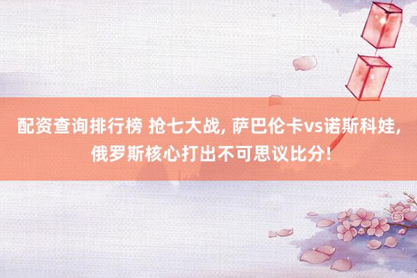 配资查询排行榜 抢七大战, 萨巴伦卡vs诺斯科娃, 俄罗斯核心打出不可思议比分!