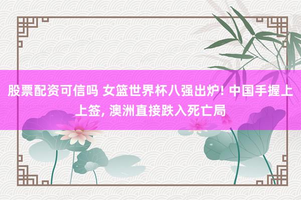 股票配资可信吗 女篮世界杯八强出炉! 中国手握上上签, 澳洲直接跌入死亡局