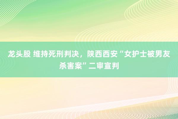 龙头股 维持死刑判决，陕西西安“女护士被男友杀害案”二审宣判