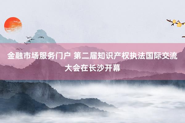 金融市场服务门户 第二届知识产权执法国际交流大会在长沙开幕