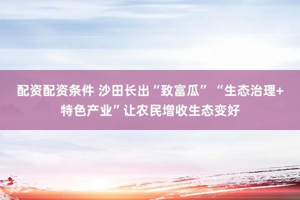配资配资条件 沙田长出“致富瓜” “生态治理+特色产业”让农民增收生态变好
