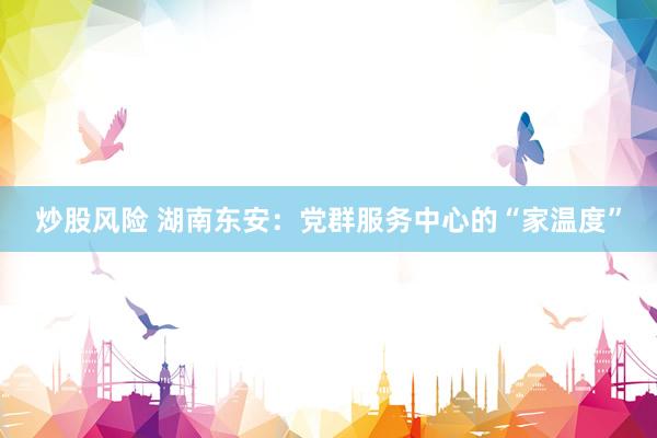 炒股风险 湖南东安：党群服务中心的“家温度”