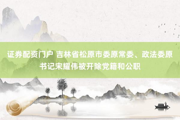 证券配资门户 吉林省松原市委原常委、政法委原书记宋耀伟被开除党籍和公职