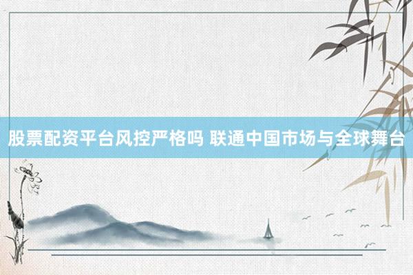 股票配资平台风控严格吗 联通中国市场与全球舞台