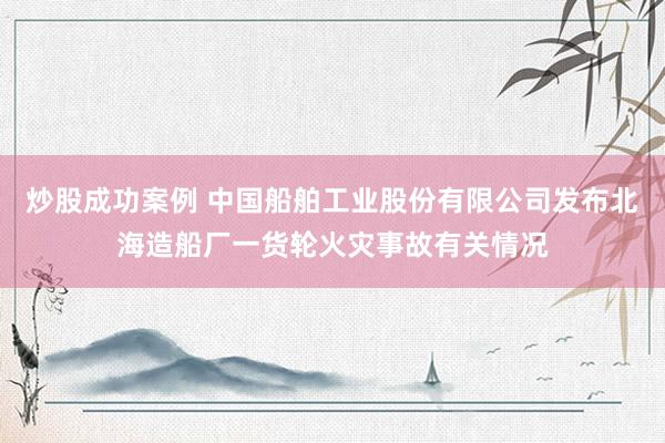 炒股成功案例 中国船舶工业股份有限公司发布北海造船厂一货轮火灾事故有关情况