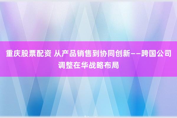 重庆股票配资 从产品销售到协同创新——跨国公司调整在华战略布局