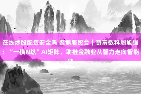 在线炒股配资安全吗 聚焦服贸会｜奇富数科周旭强：“一横N纵”AI矩阵，助推金融业从智力走向智能