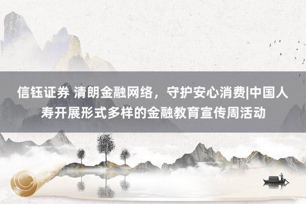 信钰证券 清朗金融网络，守护安心消费|中国人寿开展形式多样的金融教育宣传周活动