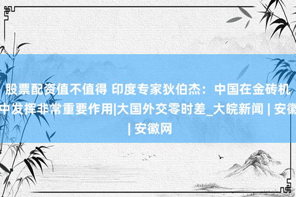 股票配资值不值得 印度专家狄伯杰：中国在金砖机制中发挥非常重要作用|大国外交零时差_大皖新闻 | 安徽网